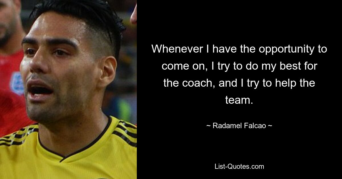 Whenever I have the opportunity to come on, I try to do my best for the coach, and I try to help the team. — © Radamel Falcao