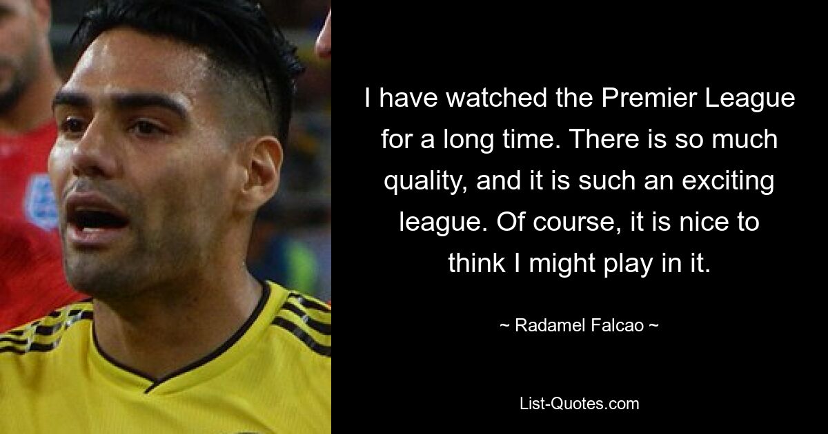 I have watched the Premier League for a long time. There is so much quality, and it is such an exciting league. Of course, it is nice to think I might play in it. — © Radamel Falcao