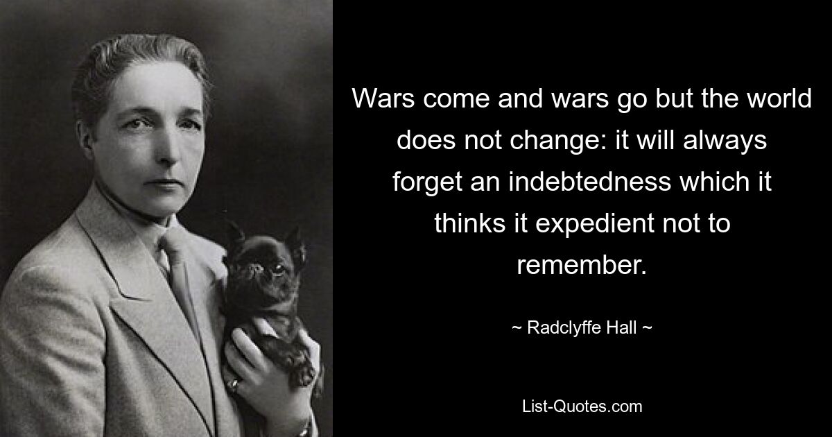 Wars come and wars go but the world does not change: it will always forget an indebtedness which it thinks it expedient not to remember. — © Radclyffe Hall