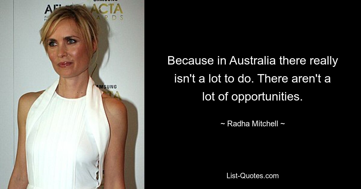 Because in Australia there really isn't a lot to do. There aren't a lot of opportunities. — © Radha Mitchell