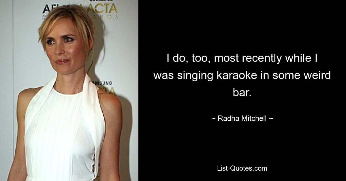 I do, too, most recently while I was singing karaoke in some weird bar. — © Radha Mitchell