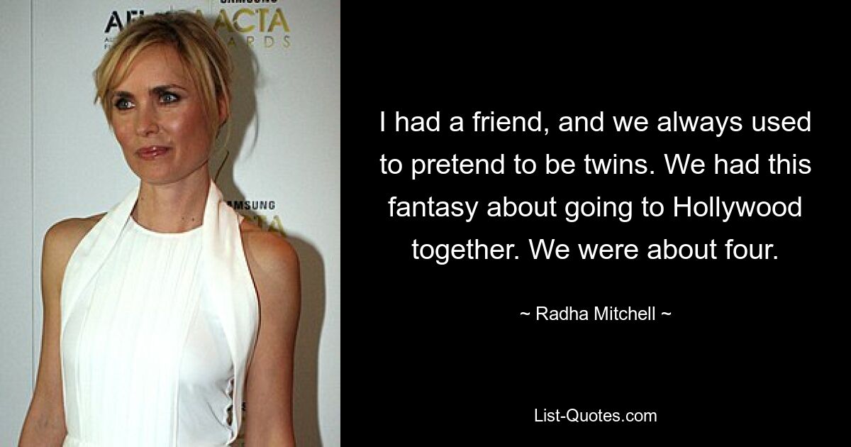 I had a friend, and we always used to pretend to be twins. We had this fantasy about going to Hollywood together. We were about four. — © Radha Mitchell