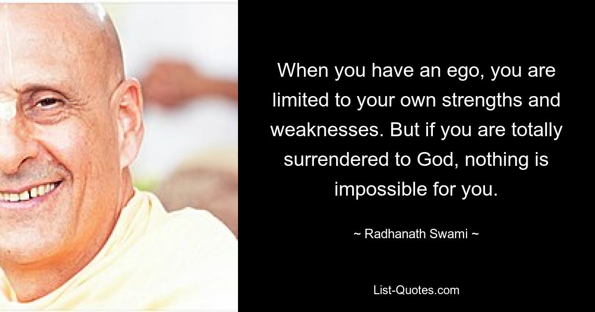 When you have an ego, you are limited to your own strengths and weaknesses. But if you are totally surrendered to God, nothing is impossible for you. — © Radhanath Swami