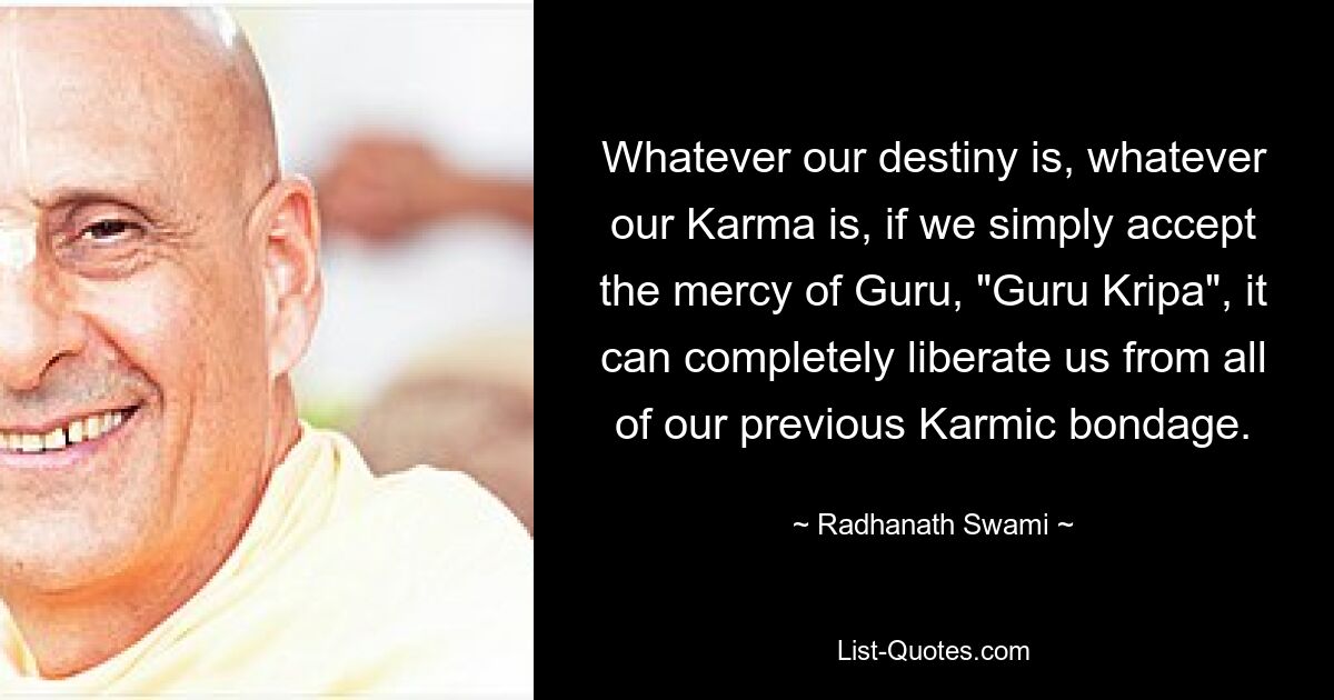 Whatever our destiny is, whatever our Karma is, if we simply accept the mercy of Guru, "Guru Kripa", it can completely liberate us from all of our previous Karmic bondage. — © Radhanath Swami