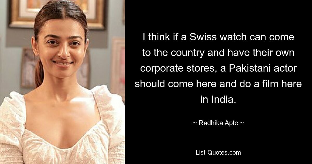 I think if a Swiss watch can come to the country and have their own corporate stores, a Pakistani actor should come here and do a film here in India. — © Radhika Apte