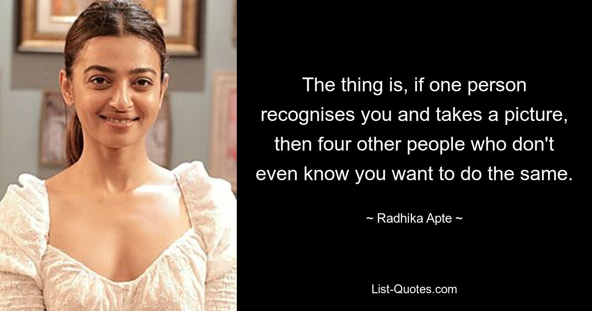 The thing is, if one person recognises you and takes a picture, then four other people who don't even know you want to do the same. — © Radhika Apte