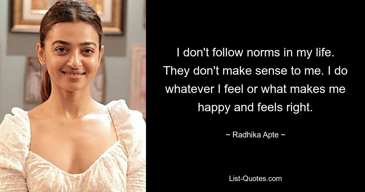 I don't follow norms in my life. They don't make sense to me. I do whatever I feel or what makes me happy and feels right. — © Radhika Apte