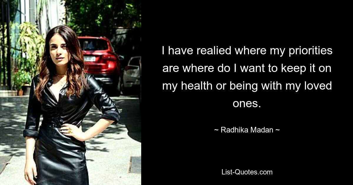 I have realied where my priorities are where do I want to keep it on my health or being with my loved ones. — © Radhika Madan