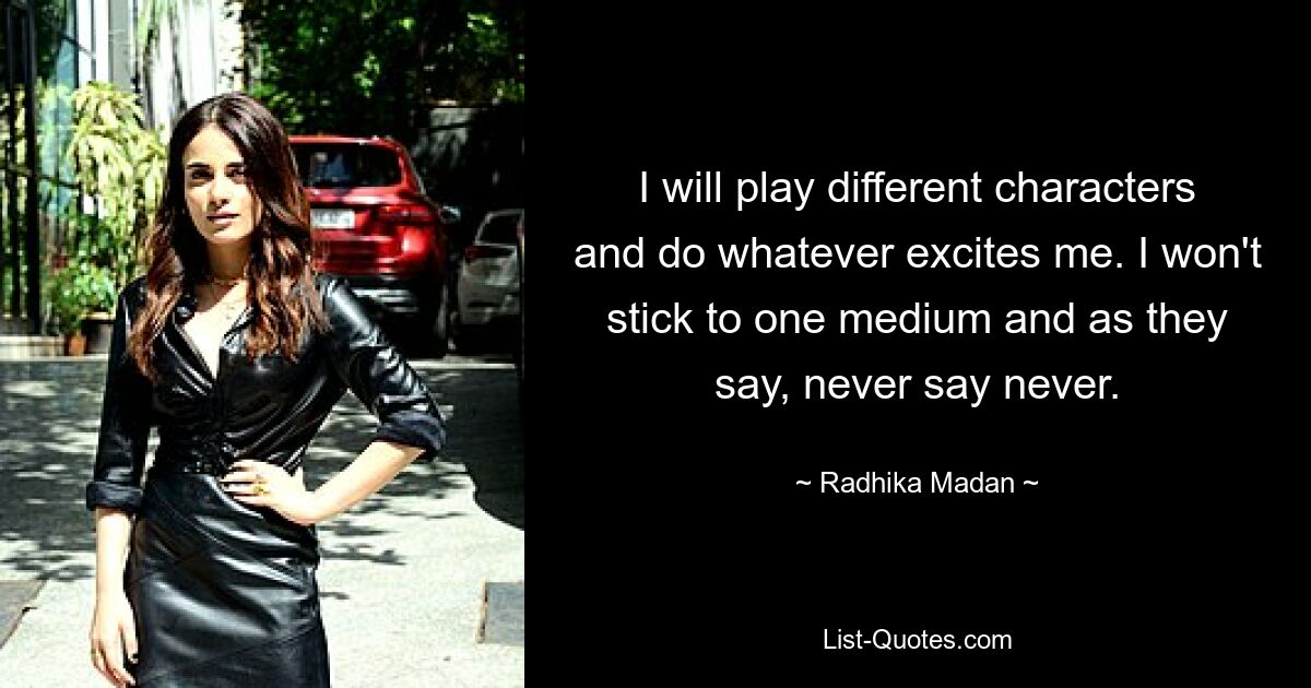 I will play different characters and do whatever excites me. I won't stick to one medium and as they say, never say never. — © Radhika Madan