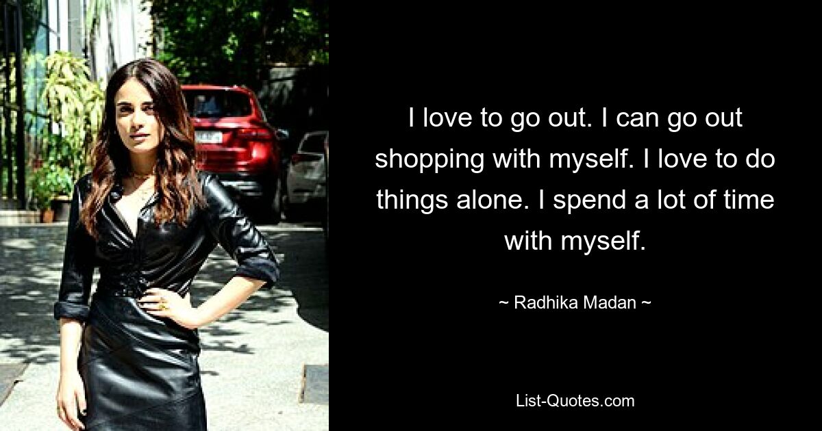 I love to go out. I can go out shopping with myself. I love to do things alone. I spend a lot of time with myself. — © Radhika Madan