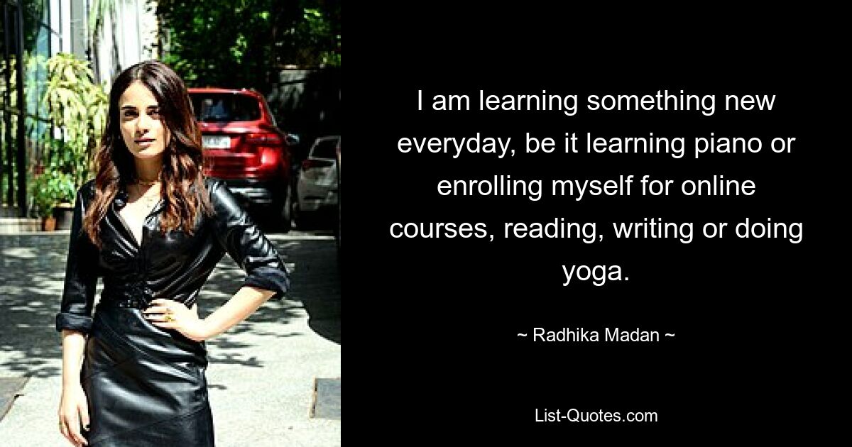 I am learning something new everyday, be it learning piano or enrolling myself for online courses, reading, writing or doing yoga. — © Radhika Madan