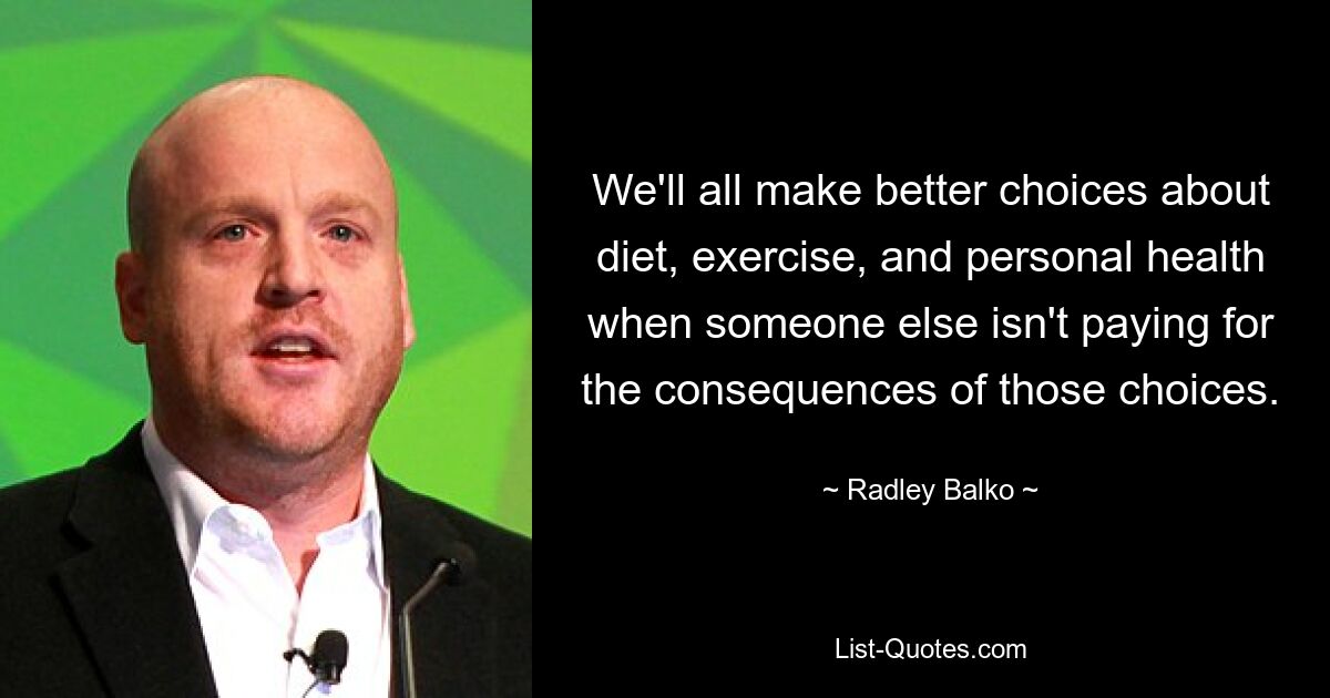 We'll all make better choices about diet, exercise, and personal health when someone else isn't paying for the consequences of those choices. — © Radley Balko