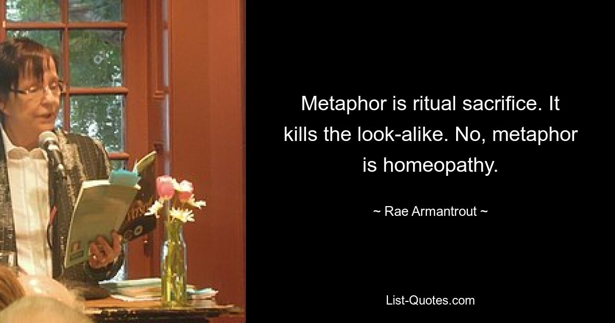 Metaphor is ritual sacrifice. It kills the look-alike. No, metaphor is homeopathy. — © Rae Armantrout