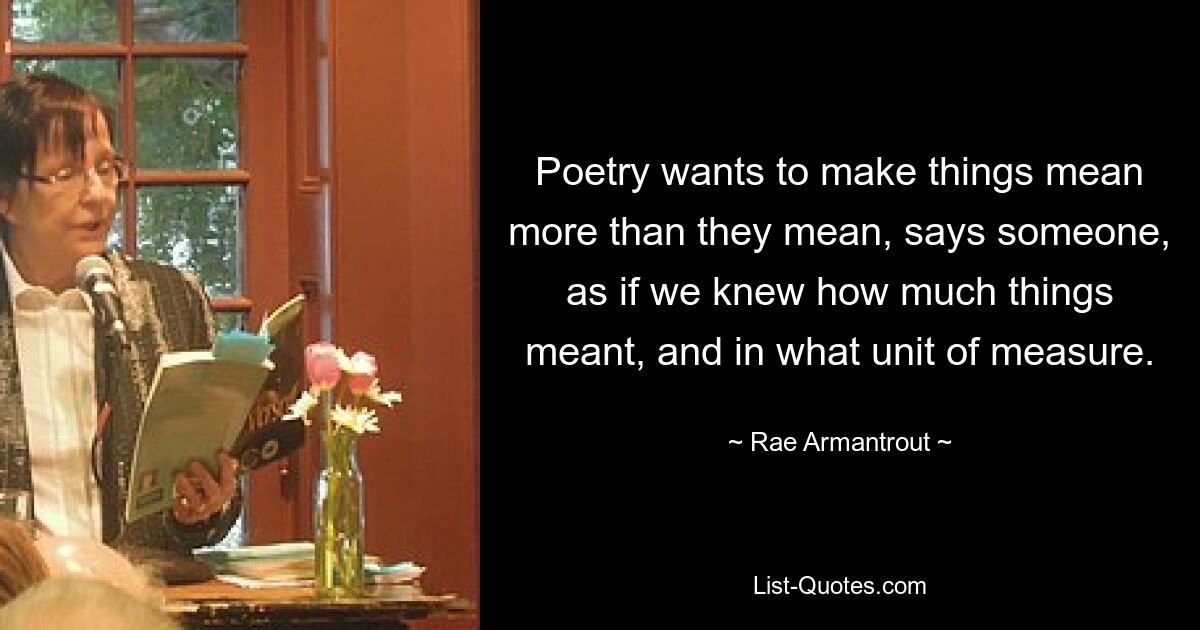 Poetry wants to make things mean more than they mean, says someone, as if we knew how much things meant, and in what unit of measure. — © Rae Armantrout