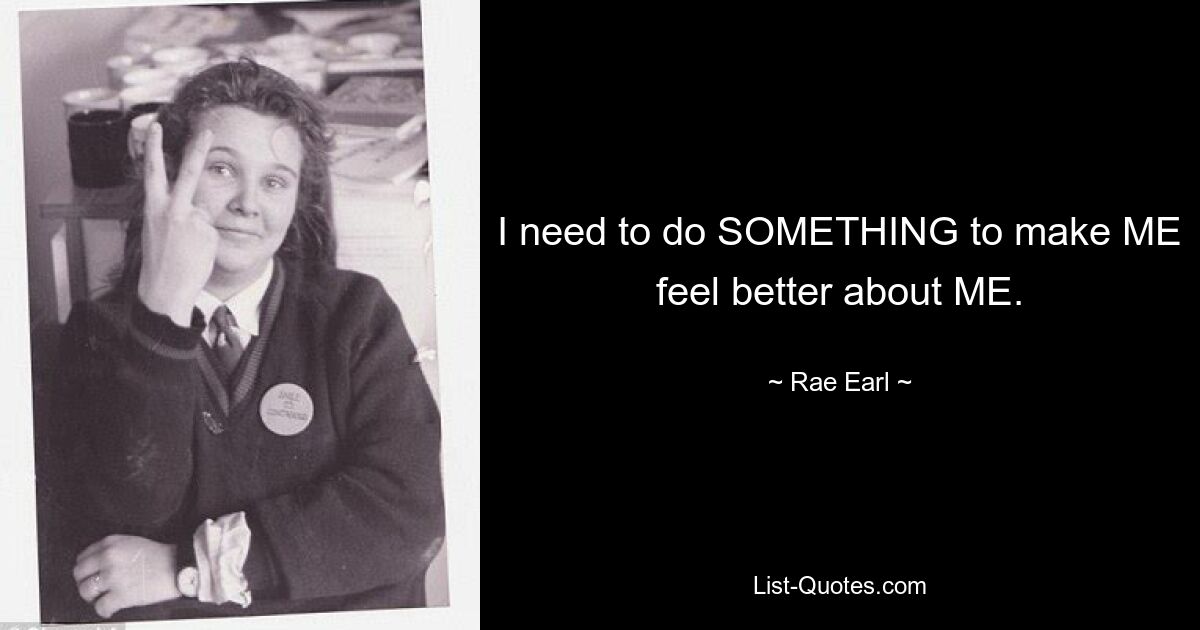 I need to do SOMETHING to make ME feel better about ME. — © Rae Earl