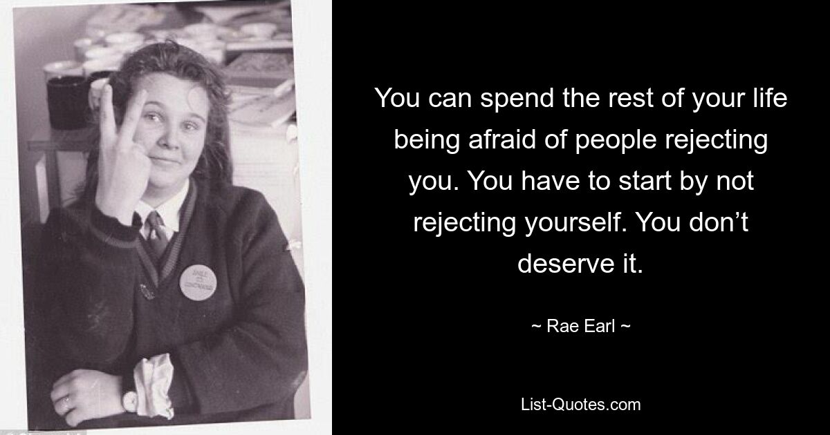 You can spend the rest of your life being afraid of people rejecting you. You have to start by not rejecting yourself. You don’t deserve it. — © Rae Earl