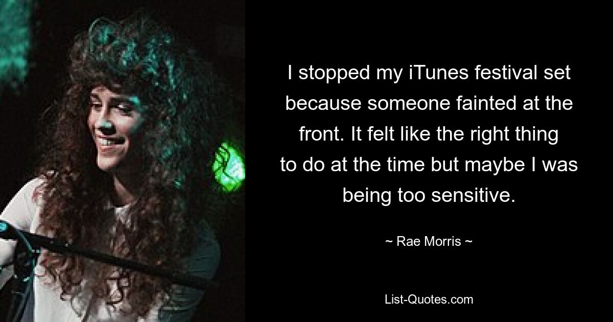 I stopped my iTunes festival set because someone fainted at the front. It felt like the right thing to do at the time but maybe I was being too sensitive. — © Rae Morris