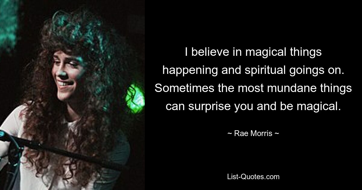 I believe in magical things happening and spiritual goings on. Sometimes the most mundane things can surprise you and be magical. — © Rae Morris