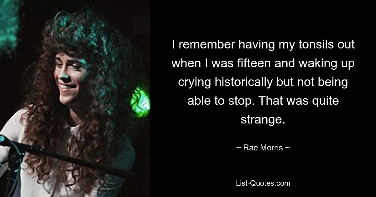 I remember having my tonsils out when I was fifteen and waking up crying historically but not being able to stop. That was quite strange. — © Rae Morris