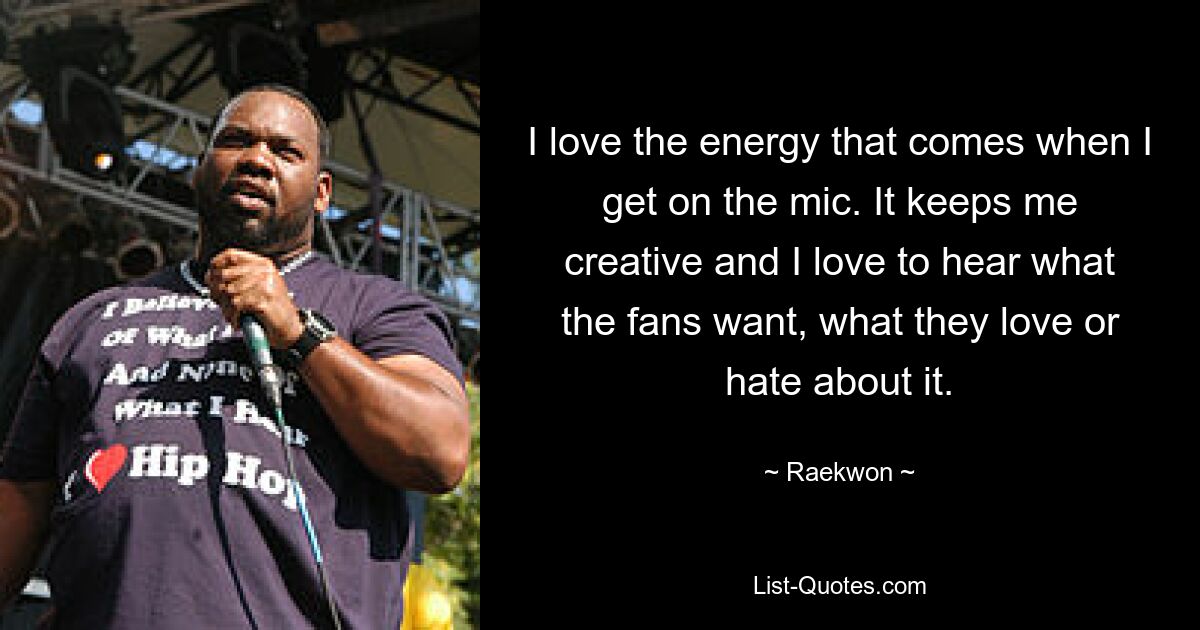 I love the energy that comes when I get on the mic. It keeps me creative and I love to hear what the fans want, what they love or hate about it. — © Raekwon