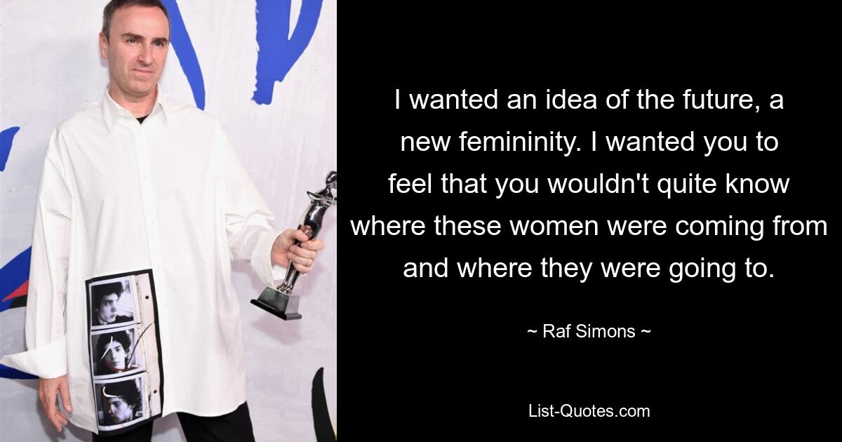 I wanted an idea of the future, a new femininity. I wanted you to feel that you wouldn't quite know where these women were coming from and where they were going to. — © Raf Simons