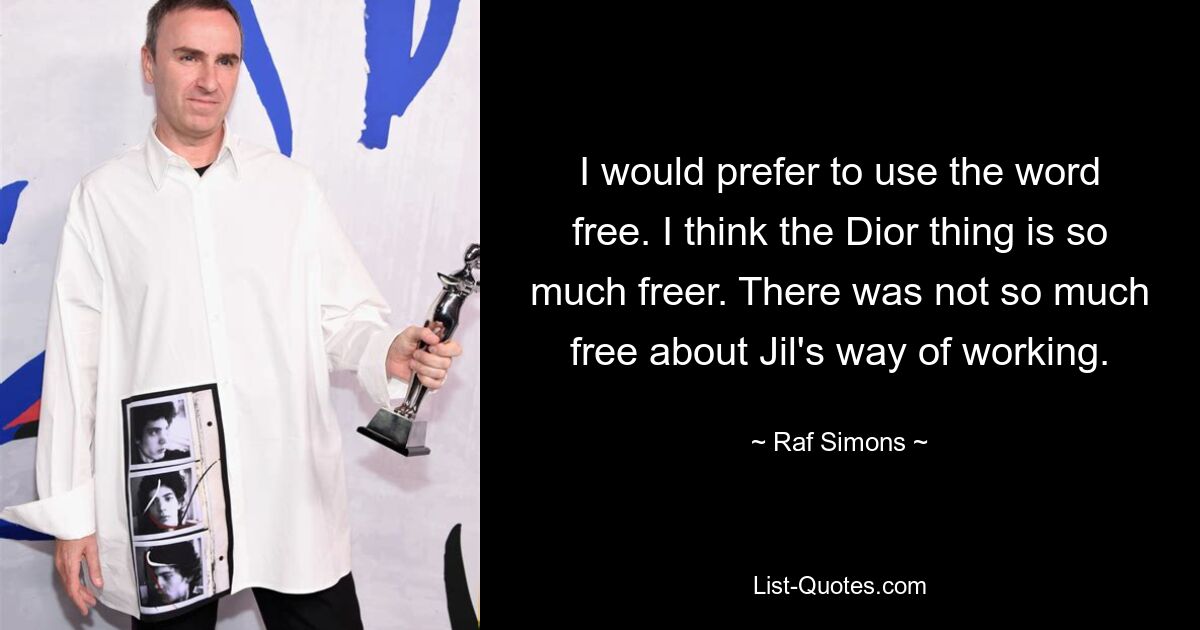 I would prefer to use the word free. I think the Dior thing is so much freer. There was not so much free about Jil's way of working. — © Raf Simons