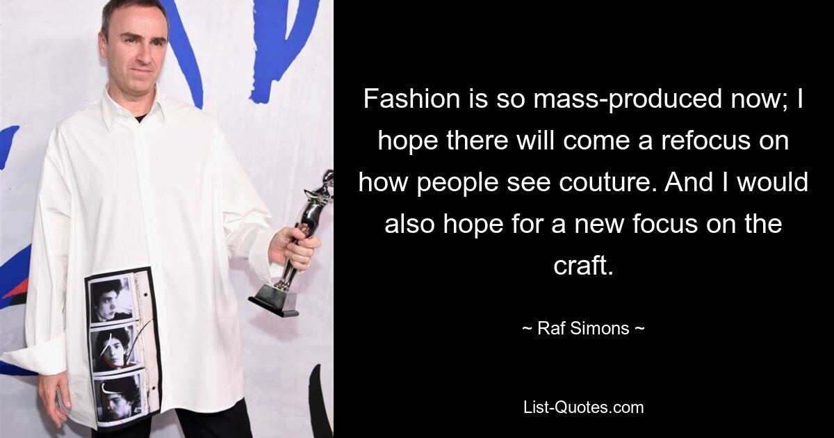 Fashion is so mass-produced now; I hope there will come a refocus on how people see couture. And I would also hope for a new focus on the craft. — © Raf Simons