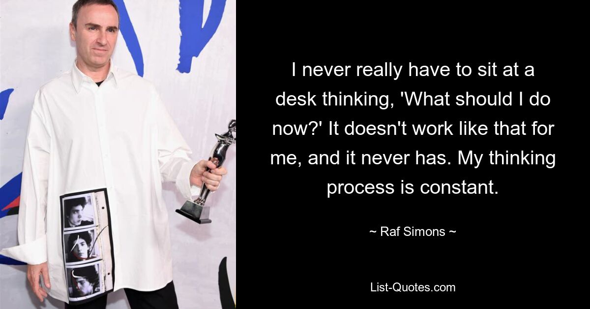 I never really have to sit at a desk thinking, 'What should I do now?' It doesn't work like that for me, and it never has. My thinking process is constant. — © Raf Simons