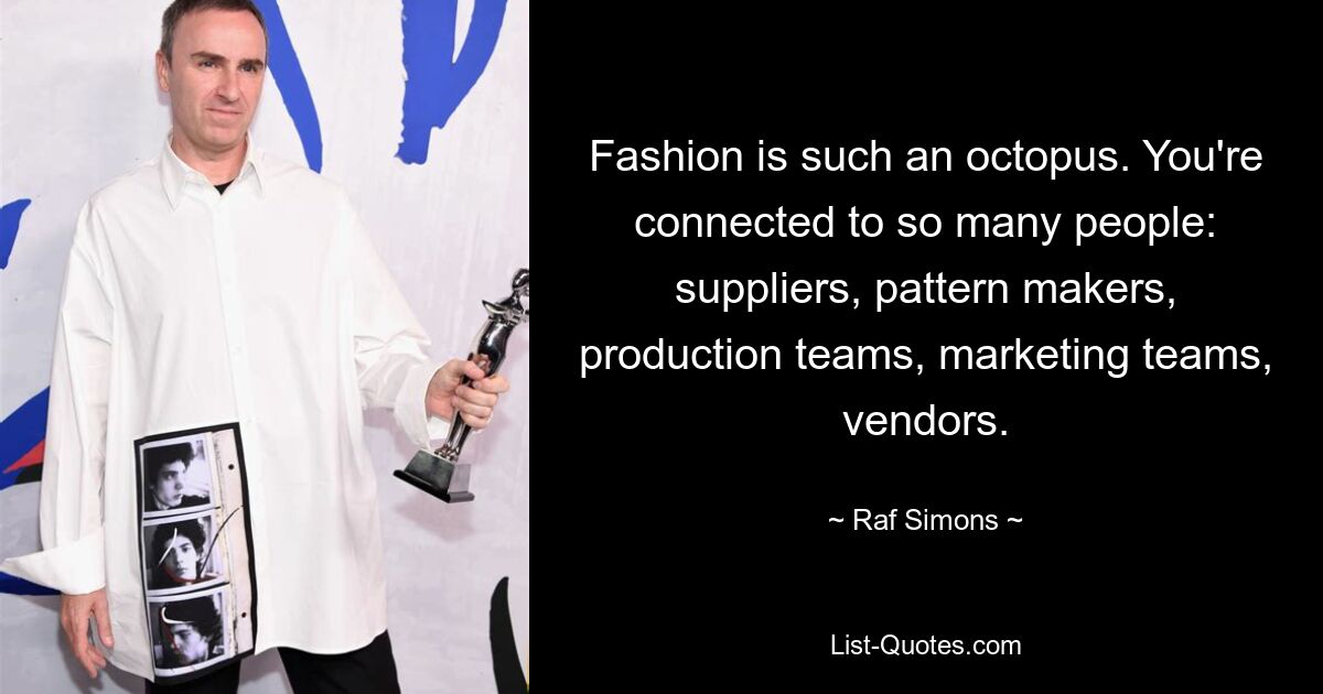 Fashion is such an octopus. You're connected to so many people: suppliers, pattern makers, production teams, marketing teams, vendors. — © Raf Simons