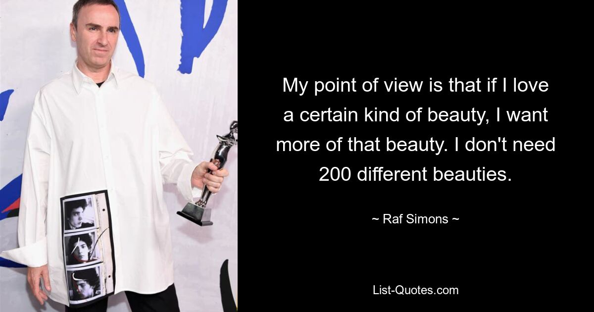 My point of view is that if I love a certain kind of beauty, I want more of that beauty. I don't need 200 different beauties. — © Raf Simons