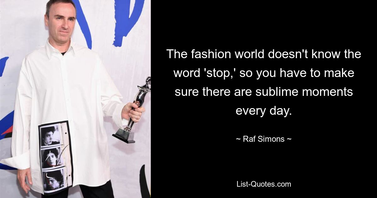 The fashion world doesn't know the word 'stop,' so you have to make sure there are sublime moments every day. — © Raf Simons