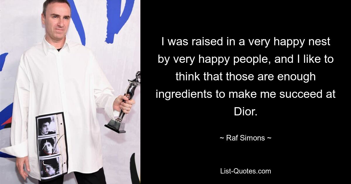 I was raised in a very happy nest by very happy people, and I like to think that those are enough ingredients to make me succeed at Dior. — © Raf Simons