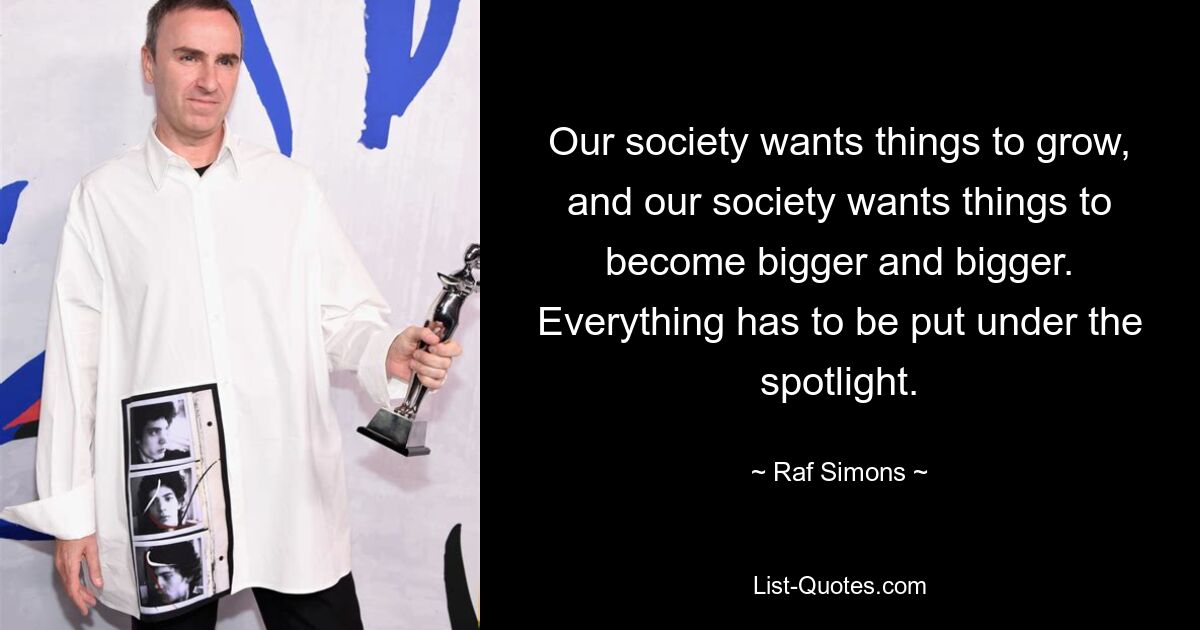 Our society wants things to grow, and our society wants things to become bigger and bigger. Everything has to be put under the spotlight. — © Raf Simons