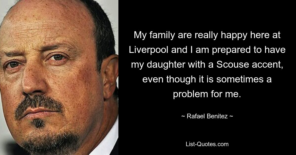 My family are really happy here at Liverpool and I am prepared to have my daughter with a Scouse accent, even though it is sometimes a problem for me. — © Rafael Benitez