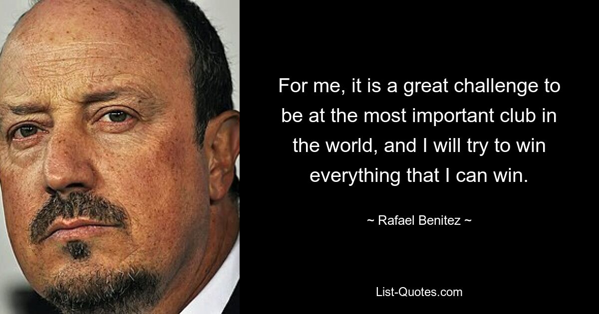 For me, it is a great challenge to be at the most important club in the world, and I will try to win everything that I can win. — © Rafael Benitez