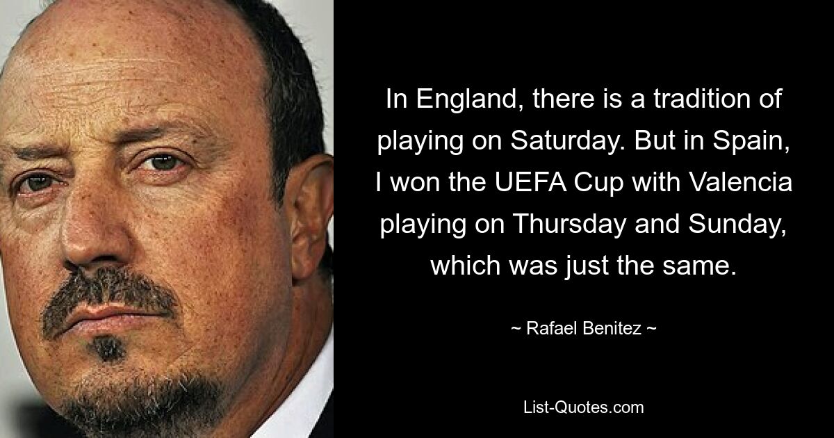 In England, there is a tradition of playing on Saturday. But in Spain, I won the UEFA Cup with Valencia playing on Thursday and Sunday, which was just the same. — © Rafael Benitez