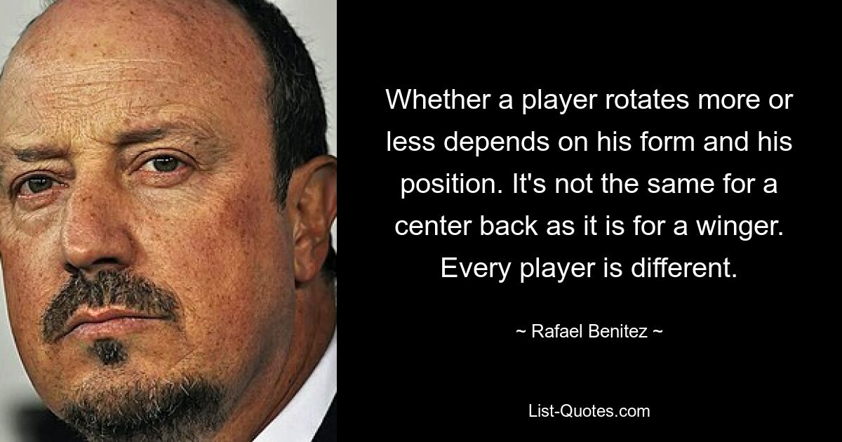 Whether a player rotates more or less depends on his form and his position. It's not the same for a center back as it is for a winger. Every player is different. — © Rafael Benitez