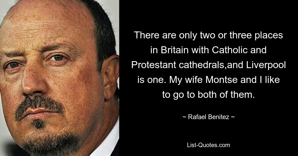 There are only two or three places in Britain with Catholic and Protestant cathedrals,and Liverpool is one. My wife Montse and I like to go to both of them. — © Rafael Benitez