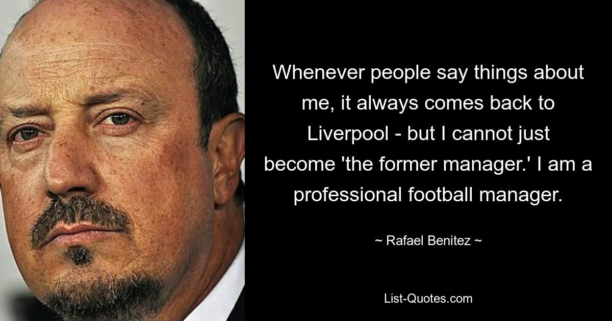 Whenever people say things about me, it always comes back to Liverpool - but I cannot just become 'the former manager.' I am a professional football manager. — © Rafael Benitez