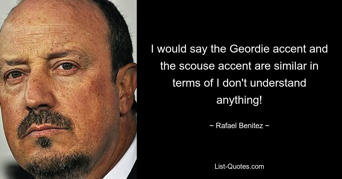 I would say the Geordie accent and the scouse accent are similar in terms of I don't understand anything! — © Rafael Benitez