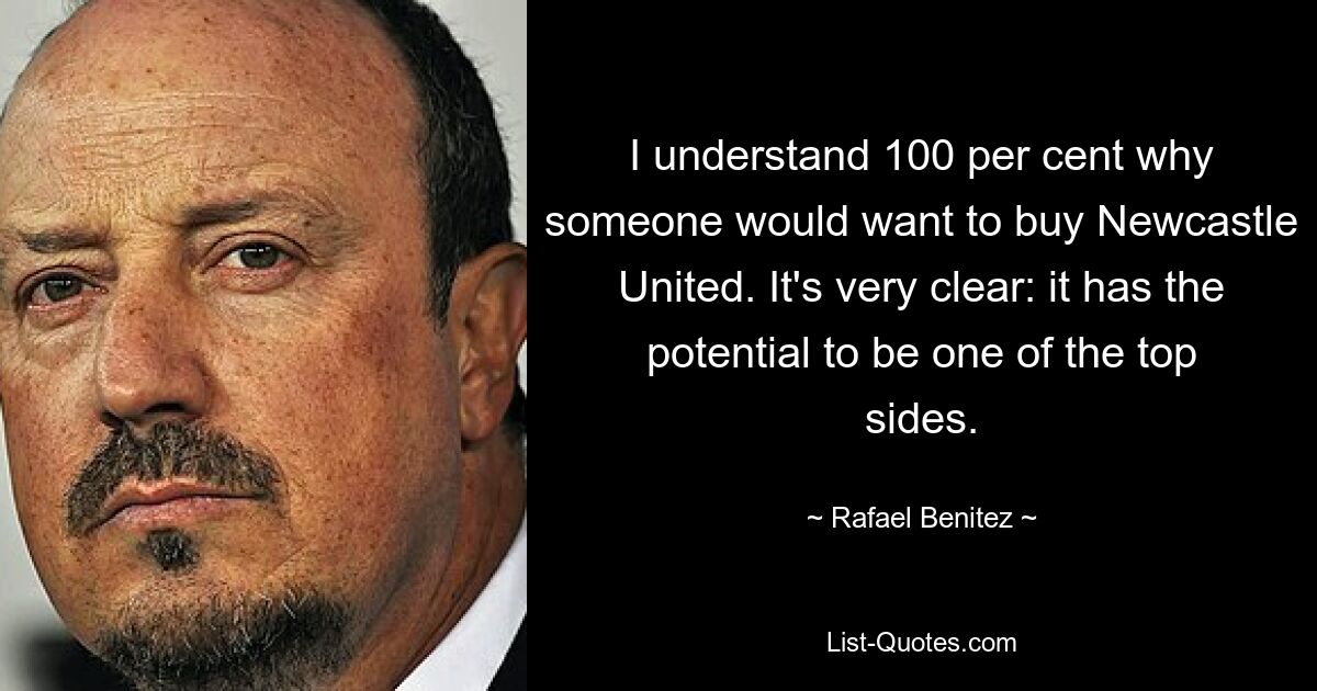 I understand 100 per cent why someone would want to buy Newcastle United. It's very clear: it has the potential to be one of the top sides. — © Rafael Benitez