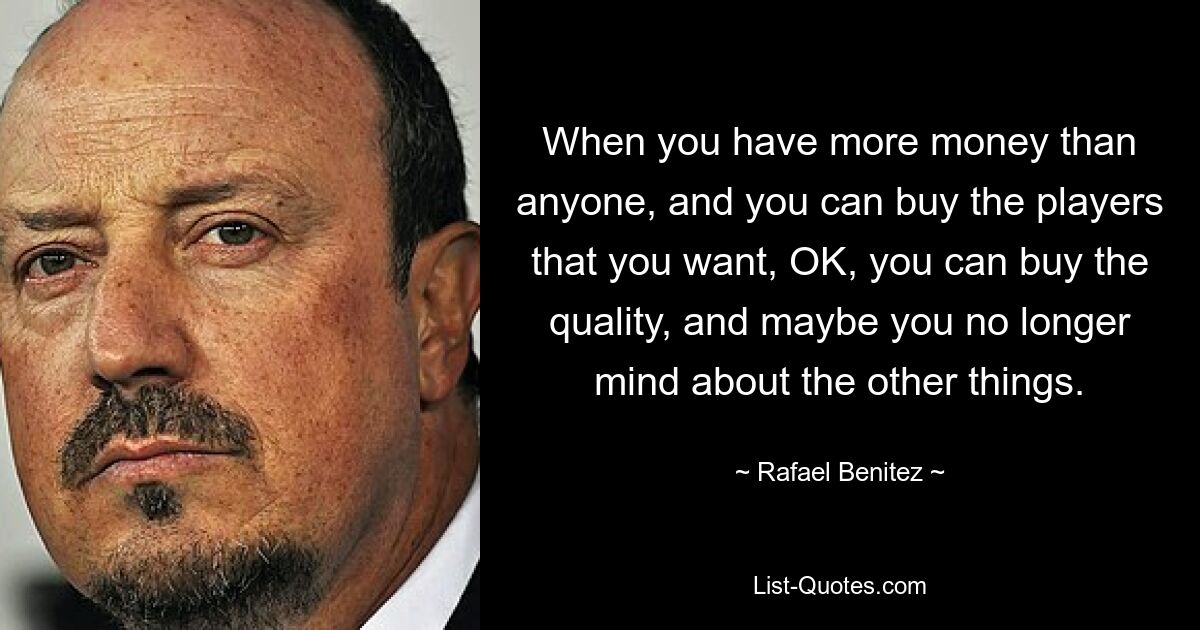 Wenn Sie mehr Geld haben als alle anderen und die Spieler kaufen können, die Sie wollen, dann können Sie die Qualität kaufen, und die anderen Dinge machen Ihnen vielleicht nichts mehr aus. — © Rafael Benitez