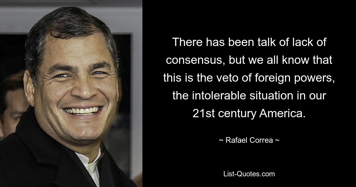 There has been talk of lack of consensus, but we all know that this is the veto of foreign powers, the intolerable situation in our 21st century America. — © Rafael Correa