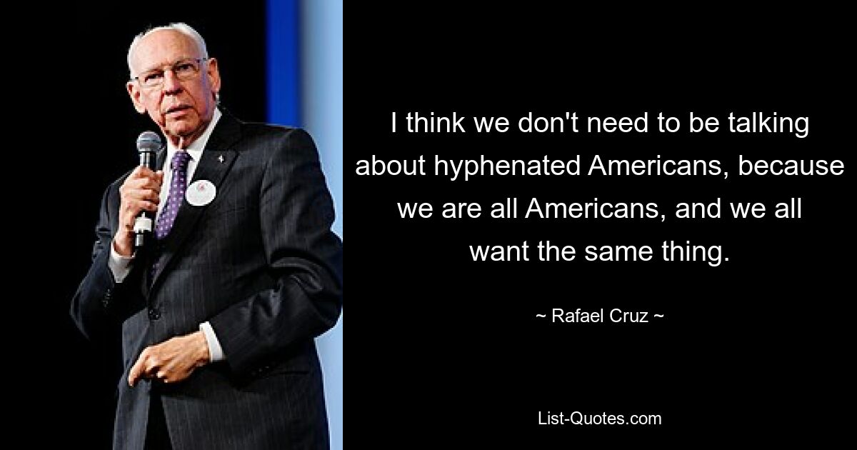 I think we don't need to be talking about hyphenated Americans, because we are all Americans, and we all want the same thing. — © Rafael Cruz