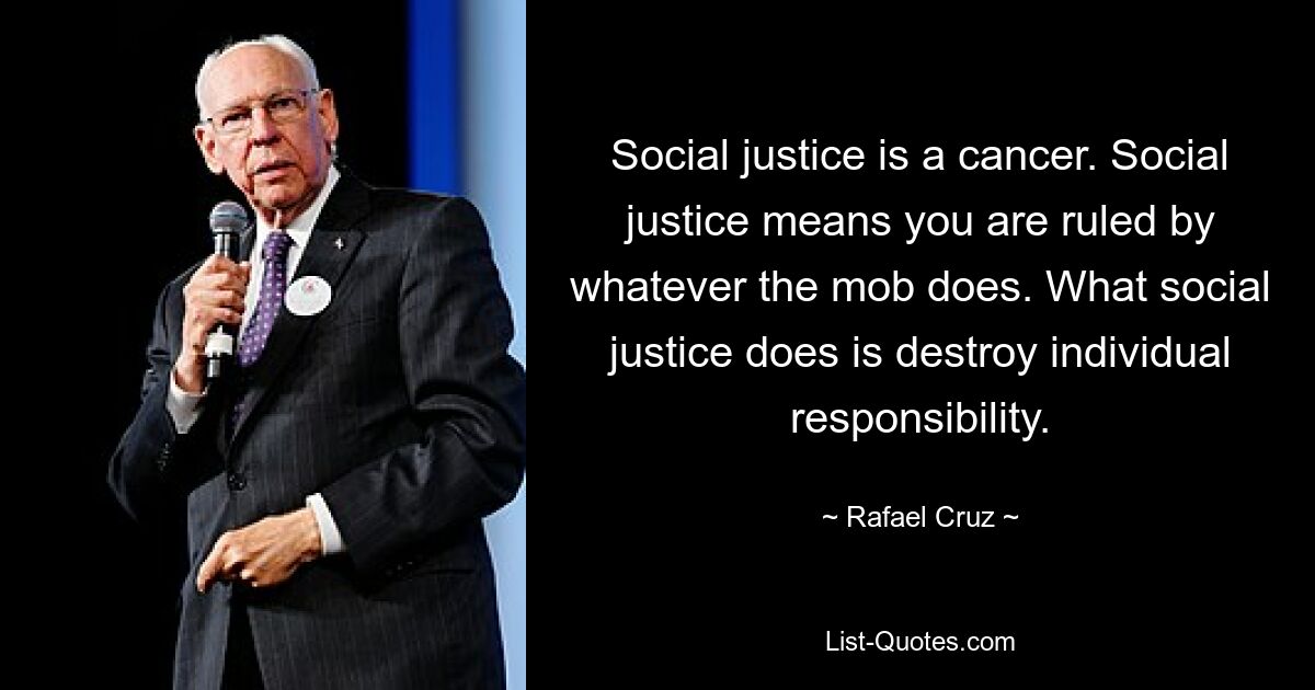 Social justice is a cancer. Social justice means you are ruled by whatever the mob does. What social justice does is destroy individual responsibility. — © Rafael Cruz