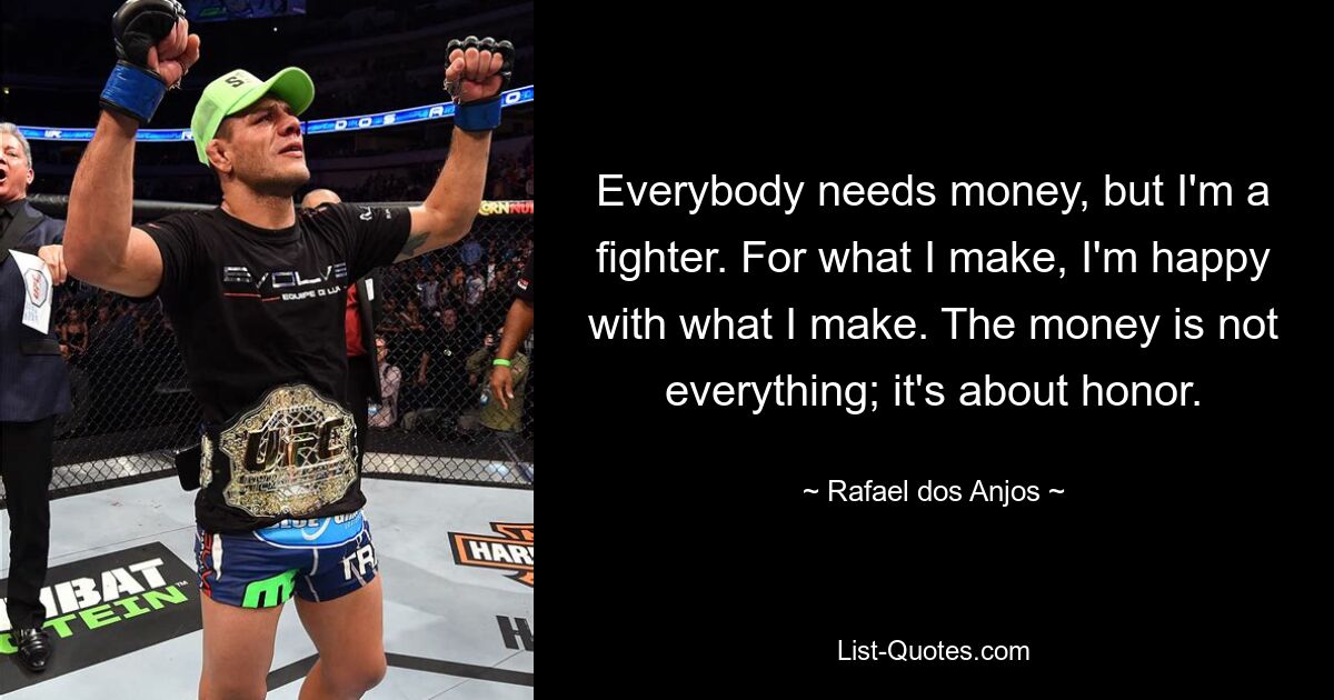 Everybody needs money, but I'm a fighter. For what I make, I'm happy with what I make. The money is not everything; it's about honor. — © Rafael dos Anjos