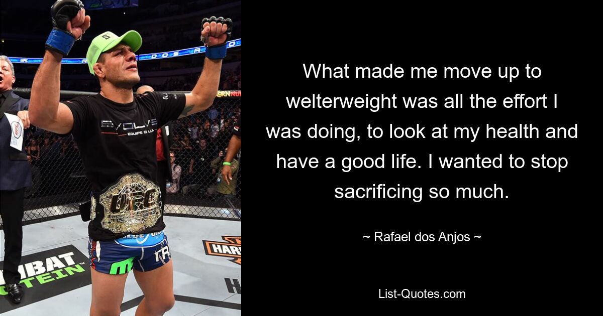 What made me move up to welterweight was all the effort I was doing, to look at my health and have a good life. I wanted to stop sacrificing so much. — © Rafael dos Anjos