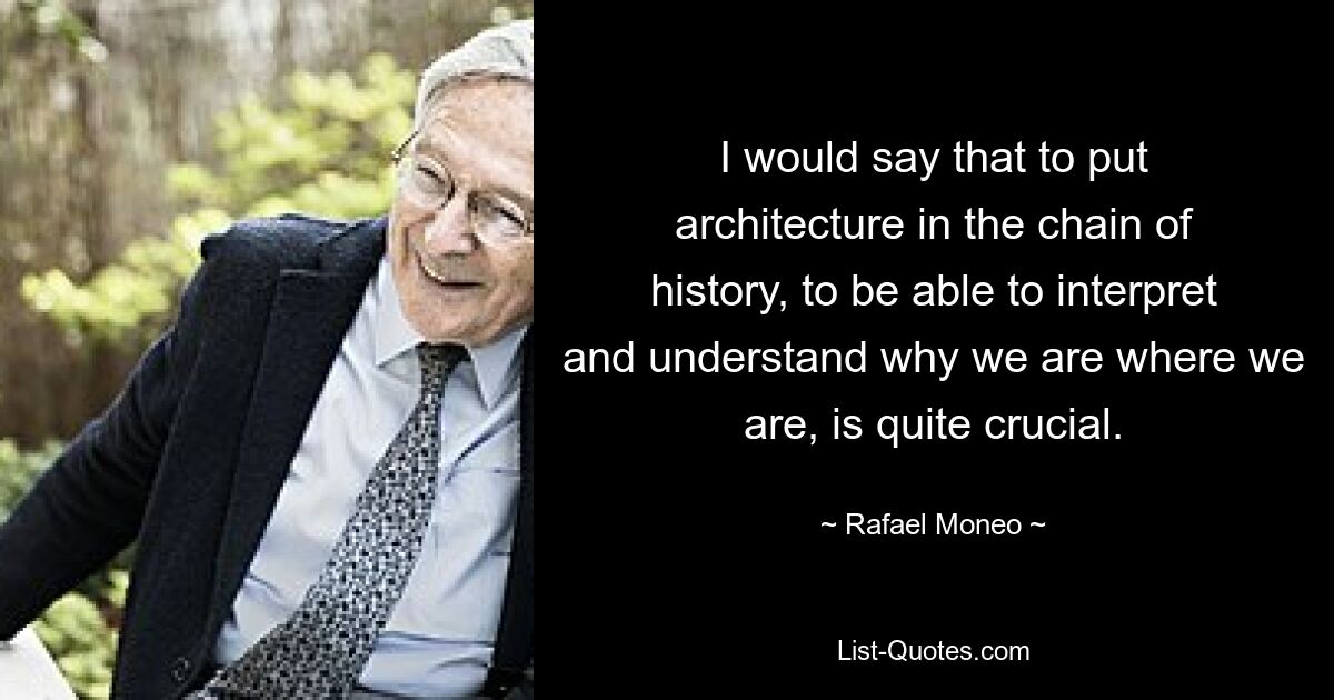 I would say that to put architecture in the chain of history, to be able to interpret and understand why we are where we are, is quite crucial. — © Rafael Moneo