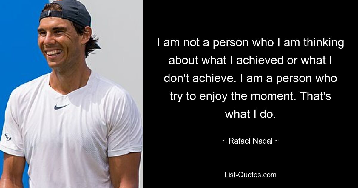 I am not a person who I am thinking about what I achieved or what I don't achieve. I am a person who try to enjoy the moment. That's what I do. — © Rafael Nadal