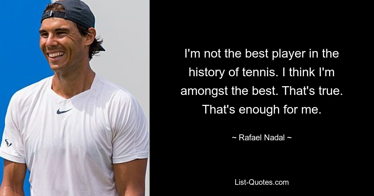 I'm not the best player in the history of tennis. I think I'm amongst the best. That's true. That's enough for me. — © Rafael Nadal